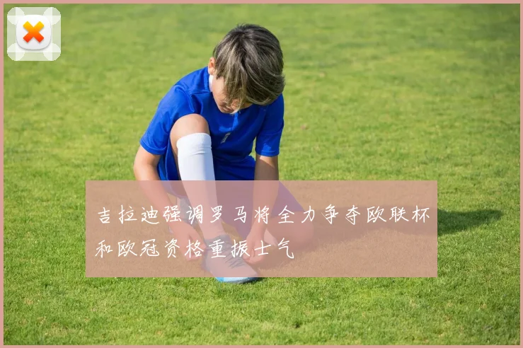 吉拉迪强调罗马将全力争夺欧联杯和欧冠资格重振士气