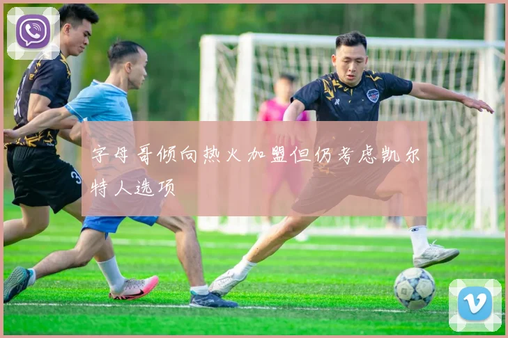 字母哥倾向热火加盟但仍考虑凯尔特人选项