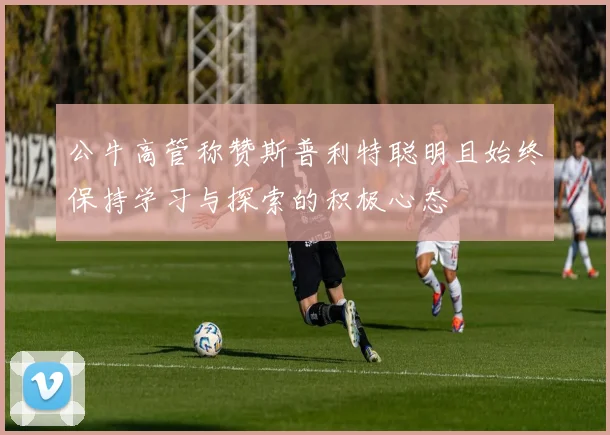 公牛高管称赞斯普利特聪明且始终保持学习与探索的积极心态
