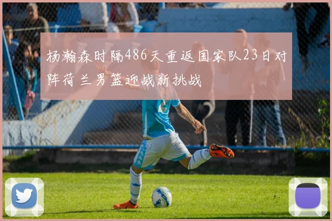 杨瀚森时隔486天重返国家队23日对阵荷兰男篮迎战新挑战