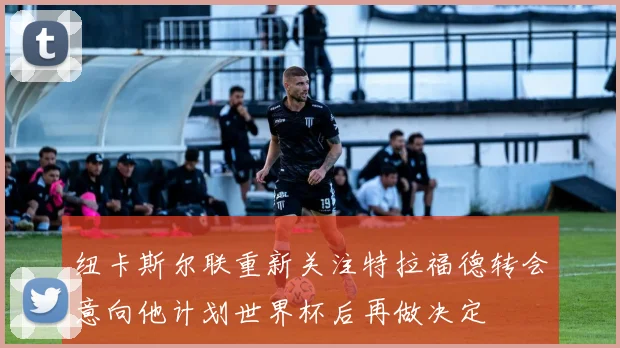 纽卡斯尔联重新关注特拉福德转会意向他计划世界杯后再做决定