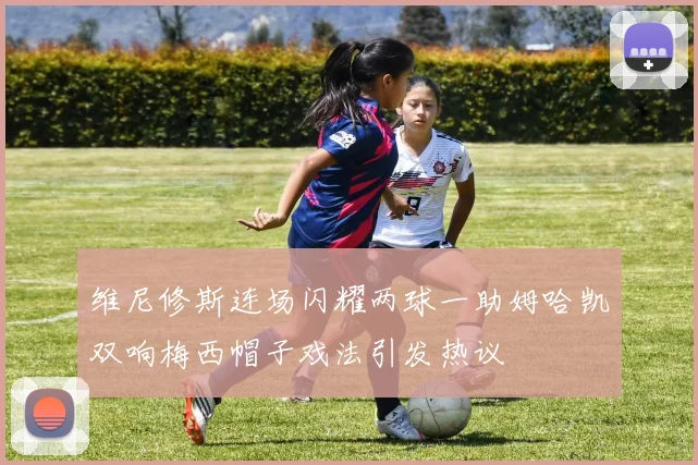 维尼修斯连场闪耀两球一助姆哈凯双响梅西帽子戏法引发热议