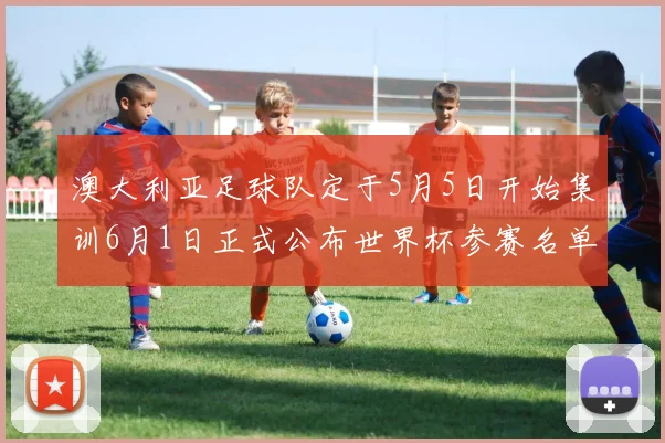 澳大利亚足球队定于5月5日开始集训6月1日正式公布世界杯参赛名单