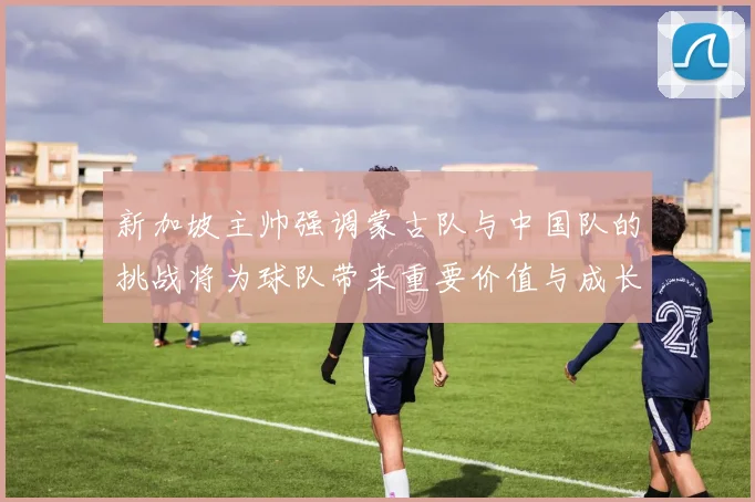 新加坡主帅强调蒙古队与中国队的挑战将为球队带来重要价值与成长机会