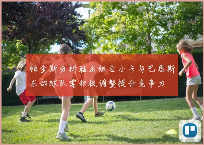 帕金斯分析猛龙组合小卡与巴恩斯东部球队需积极调整提升竞争力