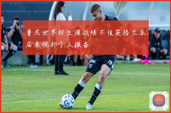 鲁尼世界杯生涯战绩不佳英格兰本届表现却令人振奋