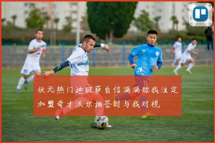 状元热门迪班萨自信满满称我注定加盟奇才沃尔抽签时与我对视