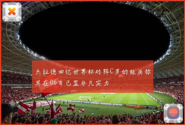 杰拉德回忆世界杯对阵C罗的经历称其在06年已显非凡实力