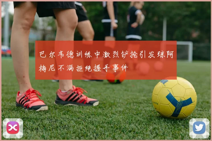 巴尔韦德训练中激烈铲抢引发琼阿梅尼不满拒绝握手事件