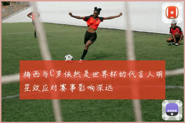 梅西与C罗依然是世界杯的代言人明星效应对赛事影响深远