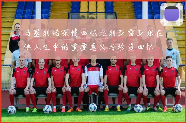 马塞利诺深情回忆比利亚雷亚尔在他人生中的重要意义与珍贵回忆