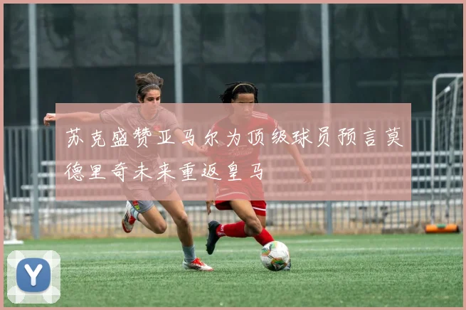 苏克盛赞亚马尔为顶级球员预言莫德里奇未来重返皇马