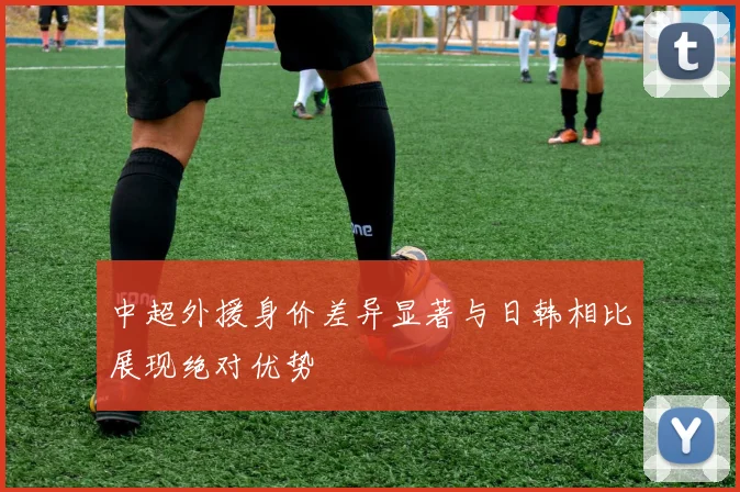 中超外援身价差异显著与日韩相比展现绝对优势