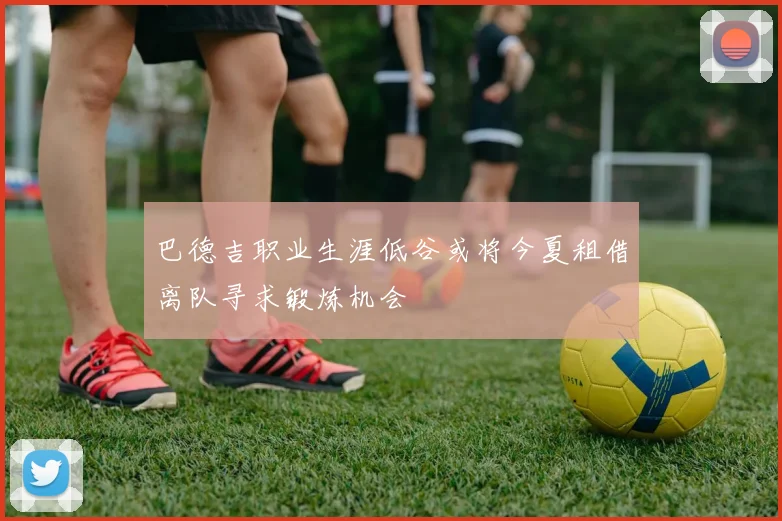 巴德吉职业生涯低谷或将今夏租借离队寻求锻炼机会