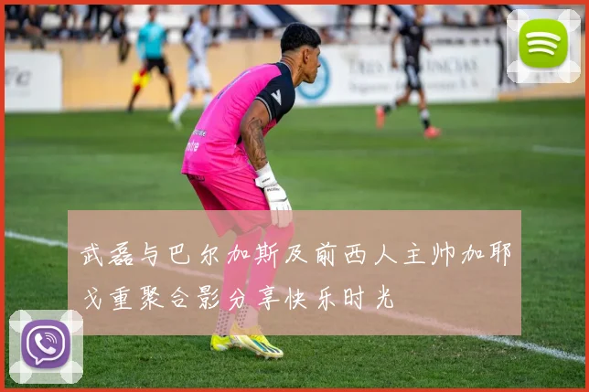 武磊与巴尔加斯及前西人主帅加耶戈重聚合影分享快乐时光