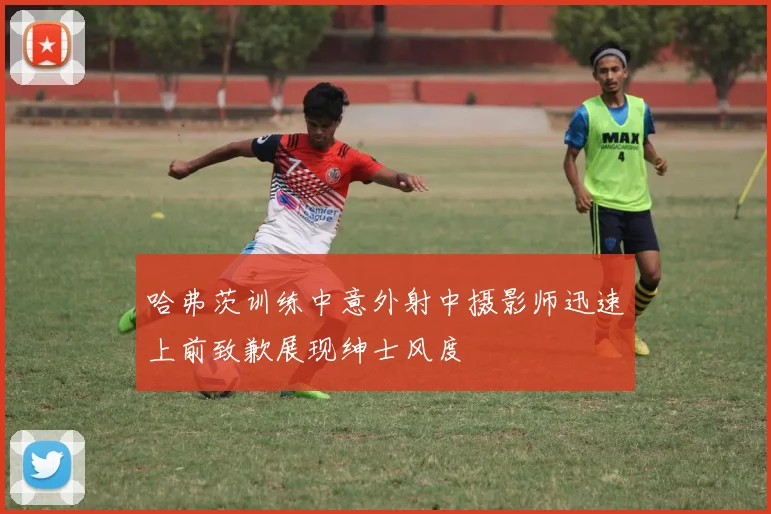 哈弗茨训练中意外射中摄影师迅速上前致歉展现绅士风度