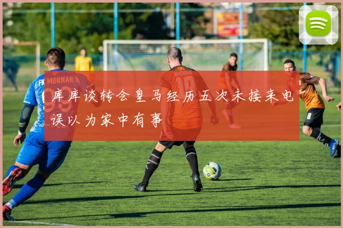 库库谈转会皇马经历五次未接来电误以为家中有事