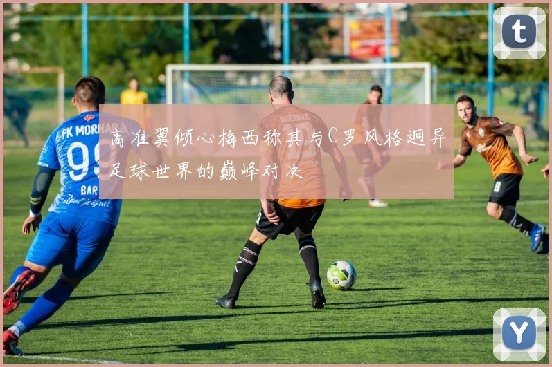 高准翼倾心梅西称其与C罗风格迥异足球世界的巅峰对决