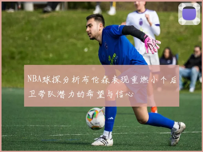 NBA球探分析布伦森表现重燃小个后卫带队潜力的希望与信心