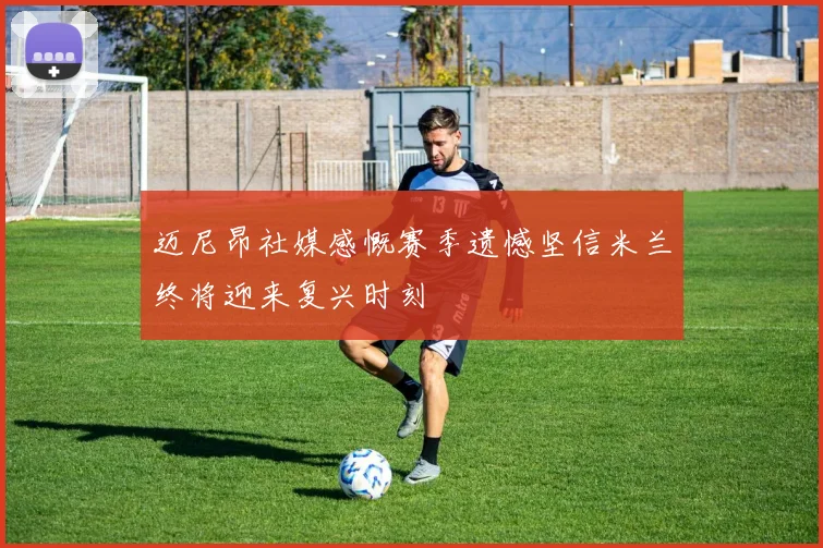 迈尼昂社媒感慨赛季遗憾坚信米兰终将迎来复兴时刻