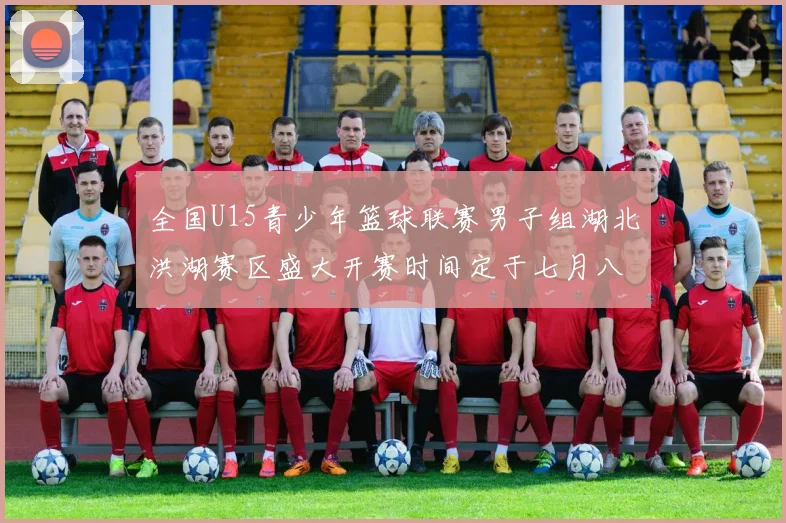 全国U15青少年篮球联赛男子组湖北洪湖赛区盛大开赛时间定于七月八日至十三日