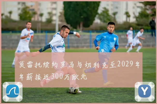 莫雷托续约罗马与切利克至2029年年薪接近300万欧元