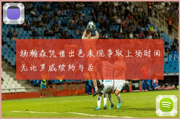 杨瀚森凭借出色表现争取上场时间无论罗威续约与否