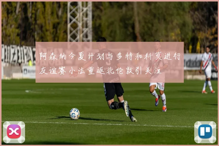 阿森纳今夏计划与多特和科莫进行友谊赛小法重返北伦敦引关注