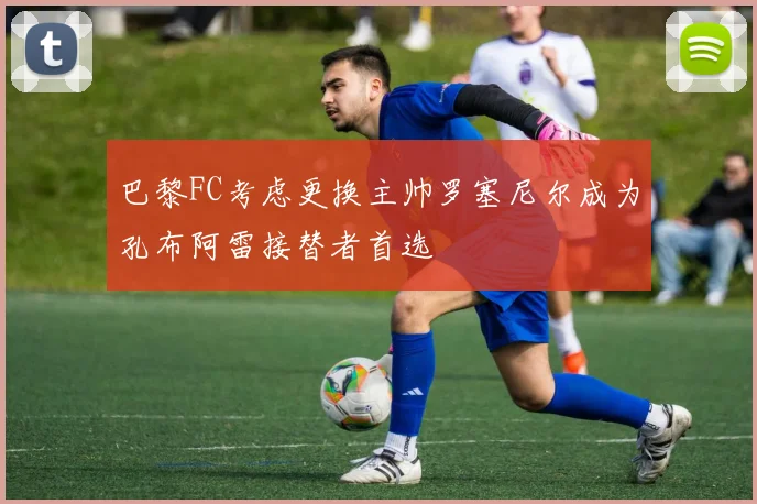 巴黎FC考虑更换主帅罗塞尼尔成为孔布阿雷接替者首选