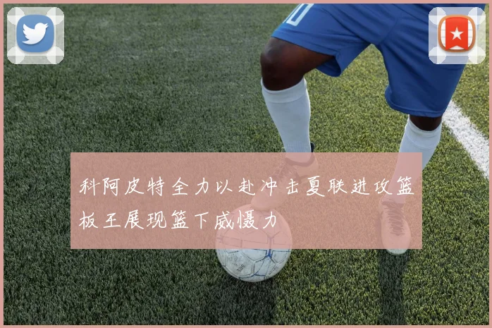 科阿皮特全力以赴冲击夏联进攻篮板王展现篮下威慑力