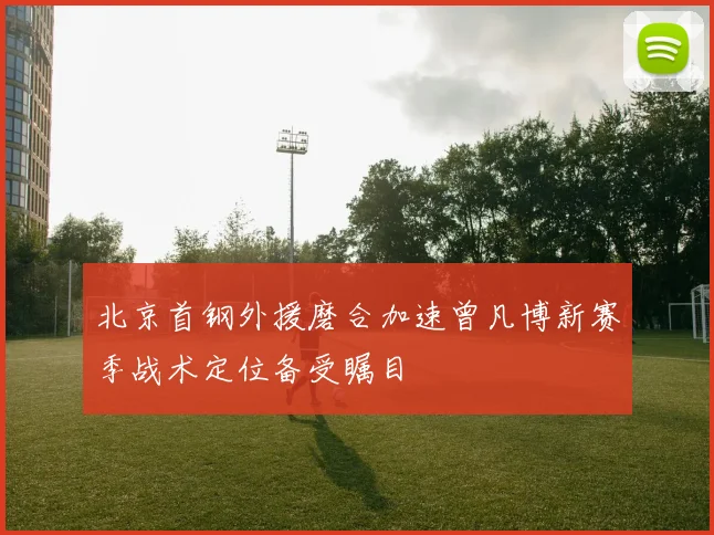 北京首钢外援磨合加速曾凡博新赛季战术定位备受瞩目
