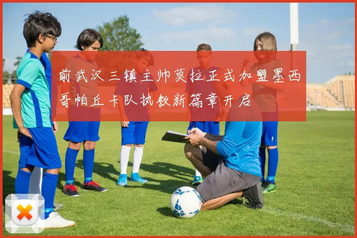 前武汉三镇主帅莫拉正式加盟墨西哥帕丘卡队执教新篇章开启